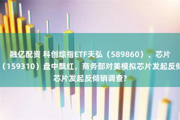 融亿配资 科创综指ETF天弘（589860）、芯片ETF天弘（159310）盘中飘红，商务部对美模拟芯片发起反倾销调查?
