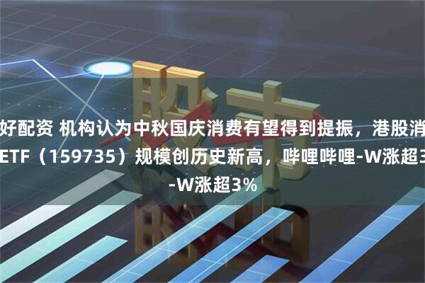 好配资 机构认为中秋国庆消费有望得到提振，港股消费ETF（159735）规模创历史新高，哔哩哔哩-W涨超3%