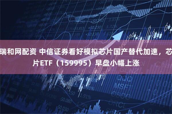 瑞和网配资 中信证券看好模拟芯片国产替代加速，芯片ETF（159995）早盘小幅上涨