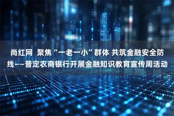 尚红网  聚焦“一老一小”群体 共筑金融安全防线——普定农商银行开展金融知识教育宣传周活动