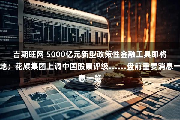 吉期旺网 5000亿元新型政策性金融工具即将落地；花旗集团上调中国股票评级……盘前重要消息一览