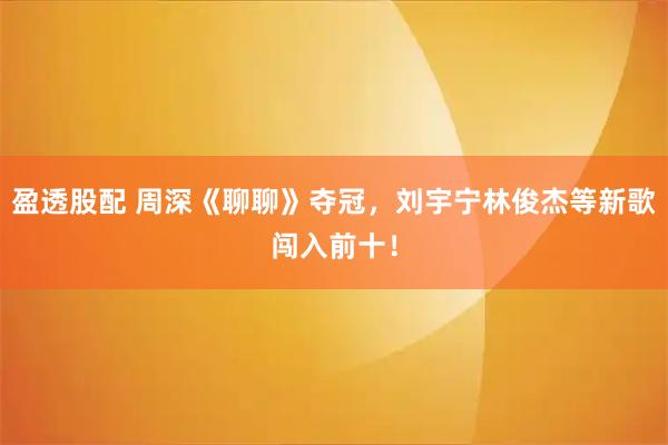盈透股配 周深《聊聊》夺冠，刘宇宁林俊杰等新歌闯入前十！