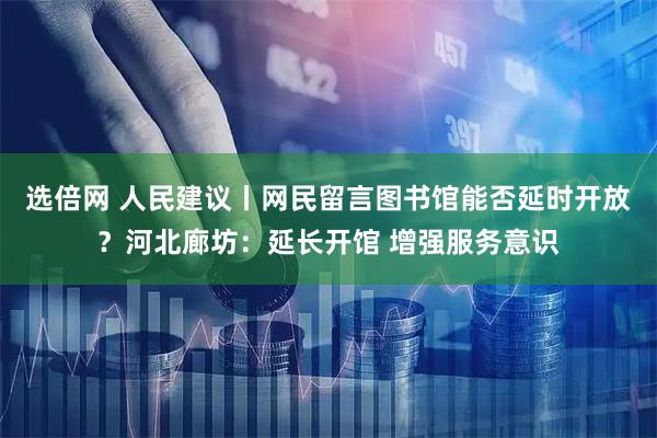 选倍网 人民建议丨网民留言图书馆能否延时开放？河北廊坊：延长开馆 增强服务意识