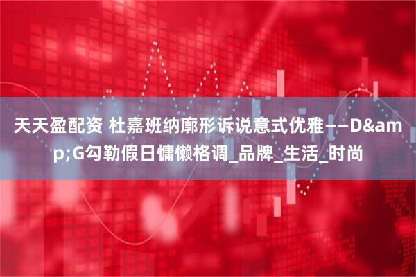 天天盈配资 杜嘉班纳廓形诉说意式优雅——D&G勾勒假日慵懒格调_品牌_生活_时尚