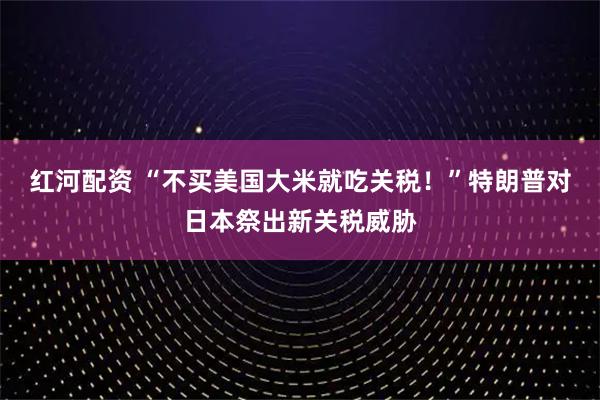 红河配资 “不买美国大米就吃关税！”特朗普对日本祭出新关税威胁