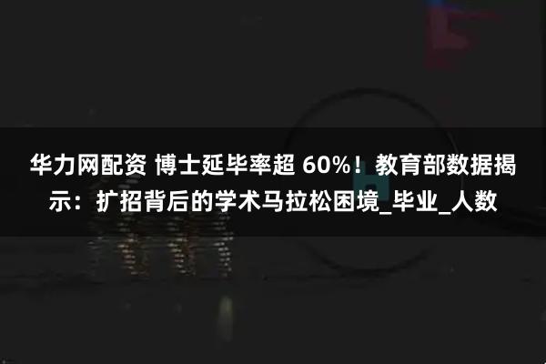 华力网配资 博士延毕率超 60%！教育部数据揭示：扩招背后的学术马拉松困境_毕业_人数