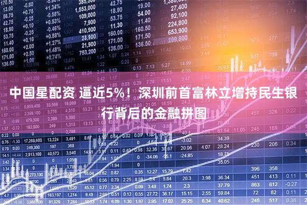 中国星配资 逼近5%！深圳前首富林立增持民生银行背后的金融拼图