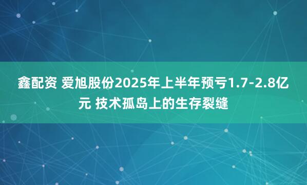 鑫配资 爱旭股份2025年上半年预亏1.7-2.8亿元 技术孤岛上的生存裂缝
