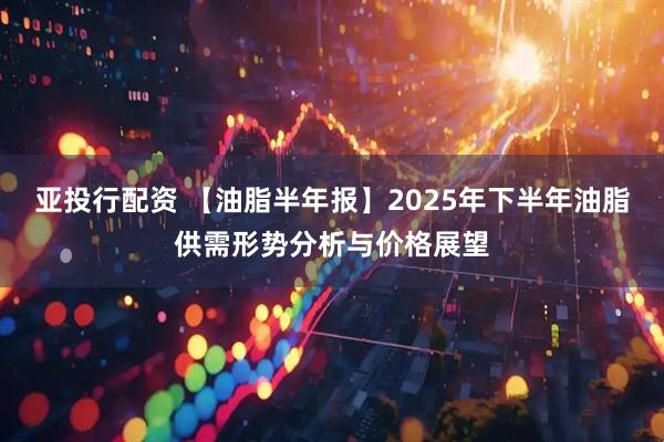 亚投行配资 【油脂半年报】2025年下半年油脂供需形势分析与价格展望