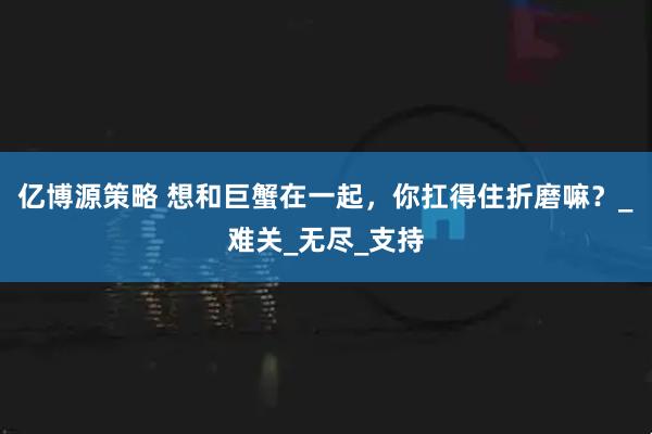 亿博源策略 想和巨蟹在一起，你扛得住折磨嘛？_难关_无尽_支持