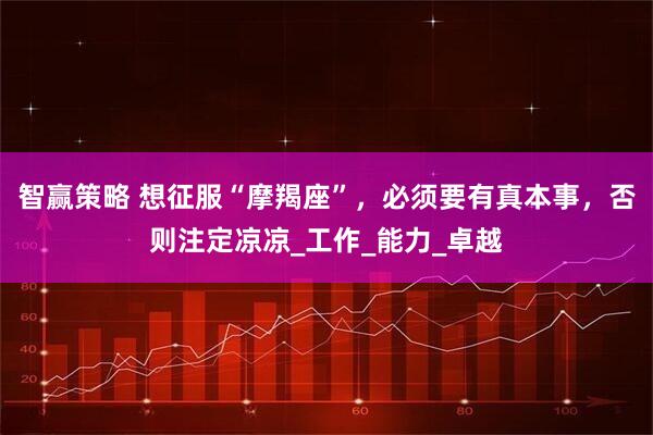 智赢策略 想征服“摩羯座”，必须要有真本事，否则注定凉凉_工作_能力_卓越