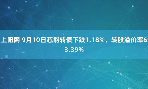 上阳网 9月10日芯能转债下跌1.18%，转股溢价率63.39%