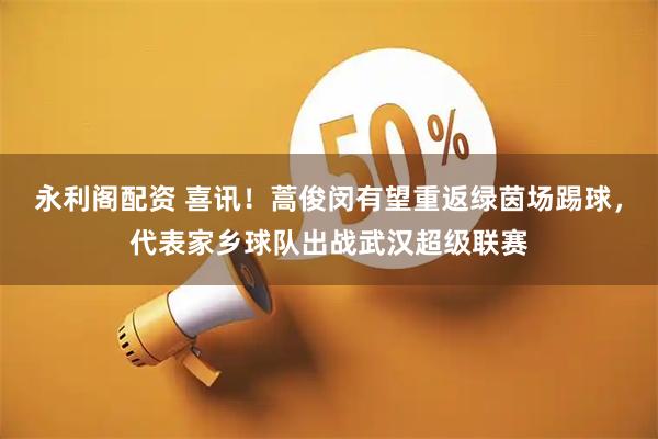 永利阁配资 喜讯！蒿俊闵有望重返绿茵场踢球，代表家乡球队出战武汉超级联赛